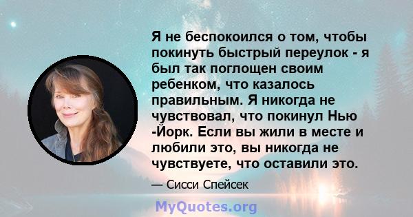 Я не беспокоился о том, чтобы покинуть быстрый переулок - я был так поглощен своим ребенком, что казалось правильным. Я никогда не чувствовал, что покинул Нью -Йорк. Если вы жили в месте и любили это, вы никогда не