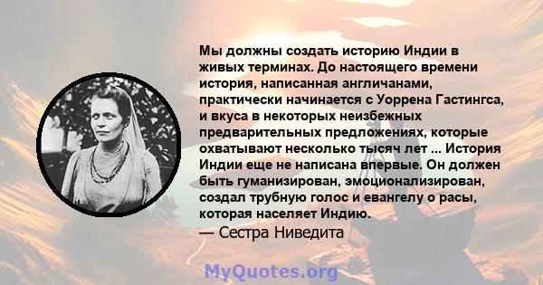 Мы должны создать историю Индии в живых терминах. До настоящего времени история, написанная англичанами, практически начинается с Уоррена Гастингса, и вкуса в некоторых неизбежных предварительных предложениях, которые