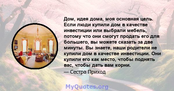 Дом, идея дома, моя основная цель. Если люди купили дом в качестве инвестиции или выбрали мебель, потому что они смогут продать его для большего, вы можете сказать за две минуты. Вы знаете, наши родители не купили дом в 