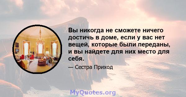 Вы никогда не сможете ничего достичь в доме, если у вас нет вещей, которые были переданы, и вы найдете для них место для себя.