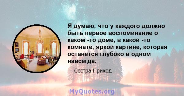 Я думаю, что у каждого должно быть первое воспоминание о каком -то доме, в какой -то комнате, яркой картине, которая останется глубоко в одном навсегда.