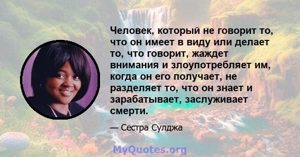 Человек, который не говорит то, что он имеет в виду или делает то, что говорит, жаждет внимания и злоупотребляет им, когда он его получает, не разделяет то, что он знает и зарабатывает, заслуживает смерти.