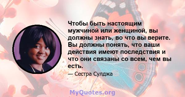 Чтобы быть настоящим мужчиной или женщиной, вы должны знать, во что вы верите. Вы должны понять, что ваши действия имеют последствия и что они связаны со всем, чем вы есть.