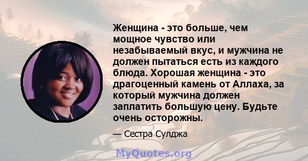 Женщина - это больше, чем мощное чувство или незабываемый вкус, и мужчина не должен пытаться есть из каждого блюда. Хорошая женщина - это драгоценный камень от Аллаха, за который мужчина должен заплатить большую цену.