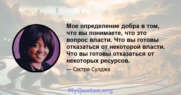 Мое определение добра в том, что вы понимаете, что это вопрос власти. Что вы готовы отказаться от некоторой власти. Что вы готовы отказаться от некоторых ресурсов.