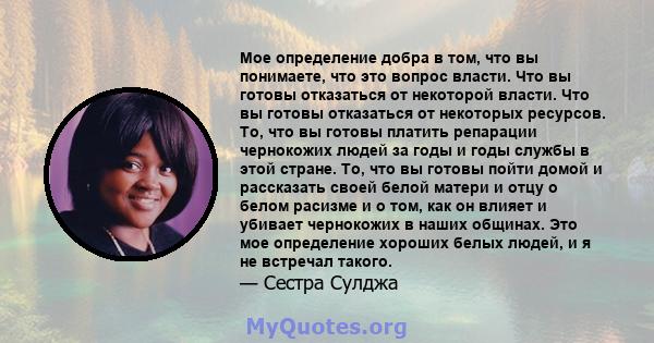 Мое определение добра в том, что вы понимаете, что это вопрос власти. Что вы готовы отказаться от некоторой власти. Что вы готовы отказаться от некоторых ресурсов. То, что вы готовы платить репарации чернокожих людей за 