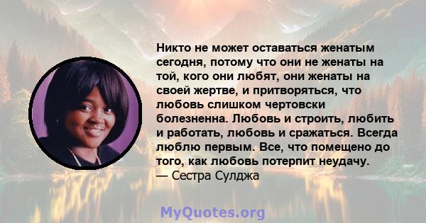 Никто не может оставаться женатым сегодня, потому что они не женаты на той, кого они любят, они женаты на своей жертве, и притворяться, что любовь слишком чертовски болезненна. Любовь и строить, любить и работать,