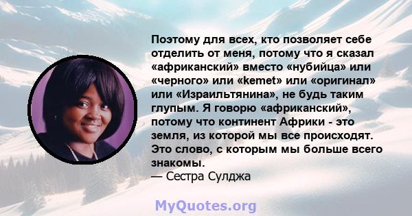 Поэтому для всех, кто позволяет себе отделить от меня, потому что я сказал «африканский» вместо «нубийца» или «черного» или «kemet» или «оригинал» или «Израильтянина», не будь таким глупым. Я говорю «африканский»,