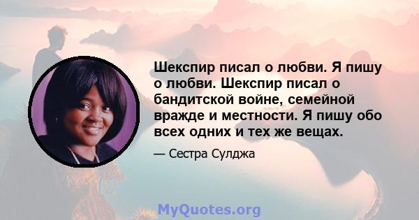 Шекспир писал о любви. Я пишу о любви. Шекспир писал о бандитской войне, семейной вражде и местности. Я пишу обо всех одних и тех же вещах.