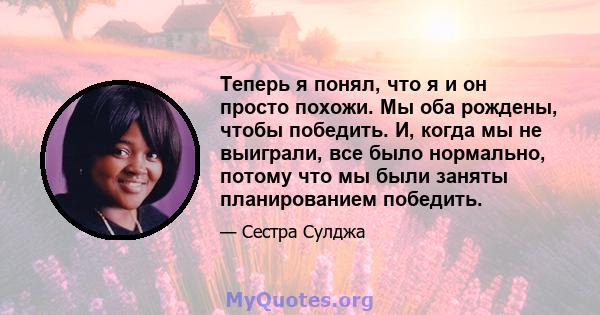 Теперь я понял, что я и он просто похожи. Мы оба рождены, чтобы победить. И, когда мы не выиграли, все было нормально, потому что мы были заняты планированием победить.