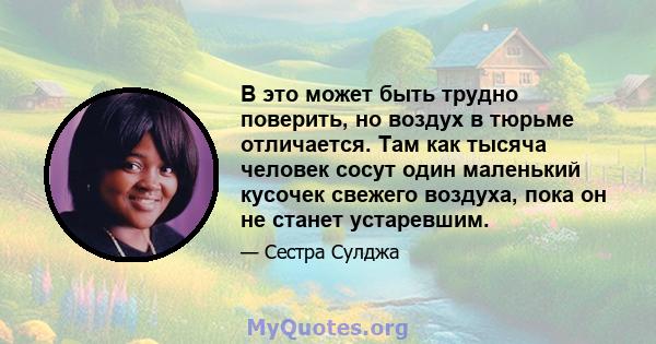 В это может быть трудно поверить, но воздух в тюрьме отличается. Там как тысяча человек сосут один маленький кусочек свежего воздуха, пока он не станет устаревшим.