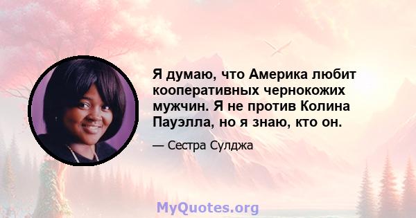 Я думаю, что Америка любит кооперативных чернокожих мужчин. Я не против Колина Пауэлла, но я знаю, кто он.