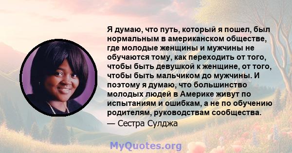 Я думаю, что путь, который я пошел, был нормальным в американском обществе, где молодые женщины и мужчины не обучаются тому, как переходить от того, чтобы быть девушкой к женщине, от того, чтобы быть мальчиком до