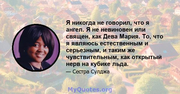 Я никогда не говорил, что я ангел. Я не невиновен или священ, как Дева Мария. То, что я являюсь естественным и серьезным, и таким же чувствительным, как открытый нерв на кубике льда.