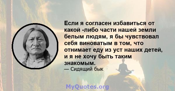 Если я согласен избавиться от какой -либо части нашей земли белым людям, я бы чувствовал себя виноватым в том, что отнимает еду из уст наших детей, и я не хочу быть таким знакомым.