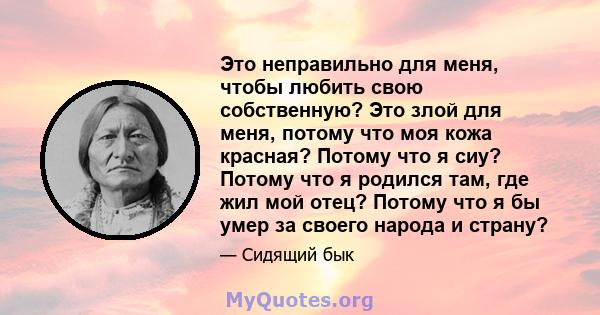 Это неправильно для меня, чтобы любить свою собственную? Это злой для меня, потому что моя кожа красная? Потому что я сиу? Потому что я родился там, где жил мой отец? Потому что я бы умер за своего народа и страну?