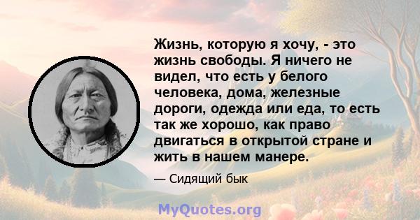 Жизнь, которую я хочу, - это жизнь свободы. Я ничего не видел, что есть у белого человека, дома, железные дороги, одежда или еда, то есть так же хорошо, как право двигаться в открытой стране и жить в нашем манере.