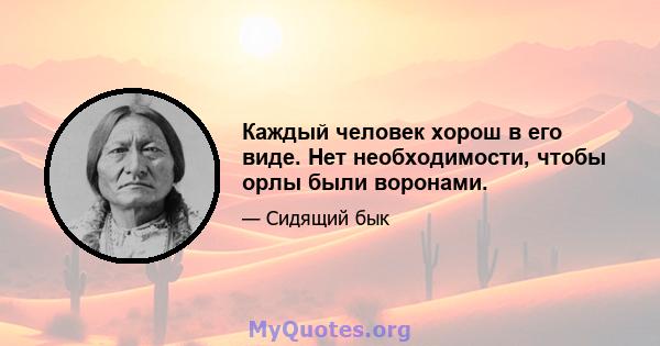 Каждый человек хорош в его виде. Нет необходимости, чтобы орлы были воронами.