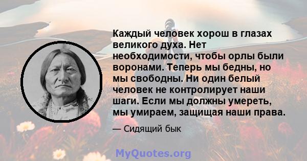 Каждый человек хорош в глазах великого духа. Нет необходимости, чтобы орлы были воронами. Теперь мы бедны, но мы свободны. Ни один белый человек не контролирует наши шаги. Если мы должны умереть, мы умираем, защищая