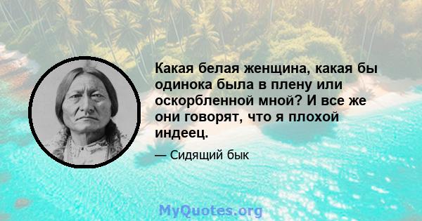 Какая белая женщина, какая бы одинока была в плену или оскорбленной мной? И все же они говорят, что я плохой индеец.