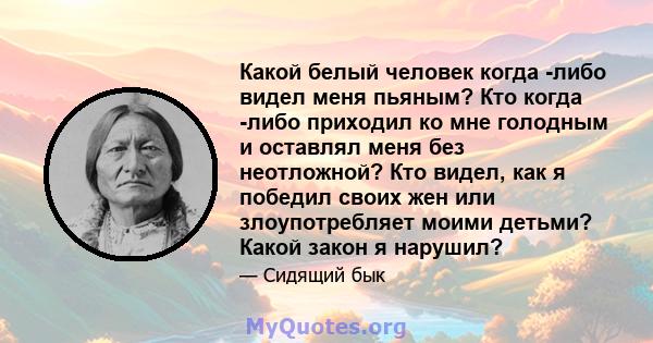 Какой белый человек когда -либо видел меня пьяным? Кто когда -либо приходил ко мне голодным и оставлял меня без неотложной? Кто видел, как я победил своих жен или злоупотребляет моими детьми? Какой закон я нарушил?