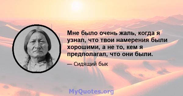 Мне было очень жаль, когда я узнал, что твои намерения были хорошими, а не то, кем я предполагал, что они были.