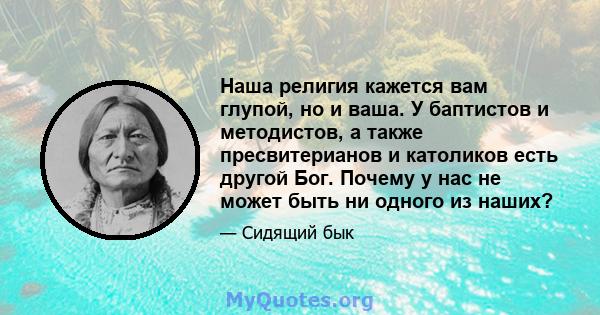 Наша религия кажется вам глупой, но и ваша. У баптистов и методистов, а также пресвитерианов и католиков есть другой Бог. Почему у нас не может быть ни одного из наших?