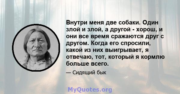 Внутри меня две собаки. Один злой и злой, а другой - хорош, и они все время сражаются друг с другом. Когда его спросили, какой из них выигрывает, я отвечаю, тот, который я кормлю больше всего.