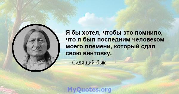 Я бы хотел, чтобы это помнило, что я был последним человеком моего племени, который сдал свою винтовку.