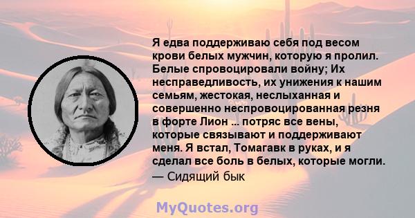 Я едва поддерживаю себя под весом крови белых мужчин, которую я пролил. Белые спровоцировали войну; Их несправедливость, их унижения к нашим семьям, жестокая, неслыханная и совершенно неспровоцированная резня в форте