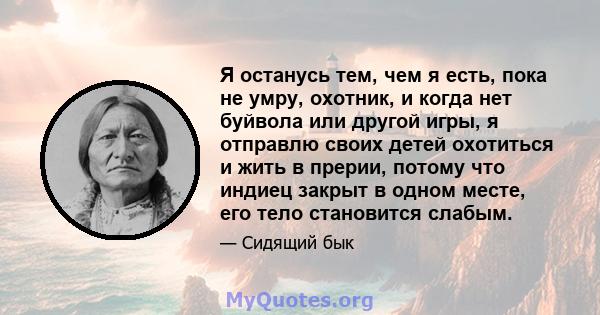 Я останусь тем, чем я есть, пока не умру, охотник, и когда нет буйвола или другой игры, я отправлю своих детей охотиться и жить в прерии, потому что индиец закрыт в одном месте, его тело становится слабым.