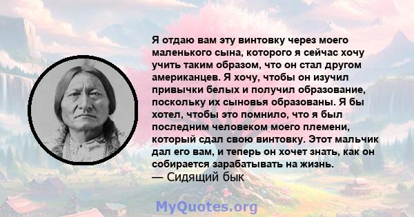 Я отдаю вам эту винтовку через моего маленького сына, которого я сейчас хочу учить таким образом, что он стал другом американцев. Я хочу, чтобы он изучил привычки белых и получил образование, поскольку их сыновья