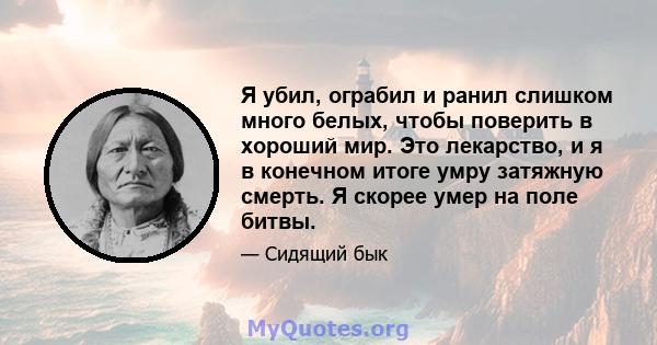 Я убил, ограбил и ранил слишком много белых, чтобы поверить в хороший мир. Это лекарство, и я в конечном итоге умру затяжную смерть. Я скорее умер на поле битвы.