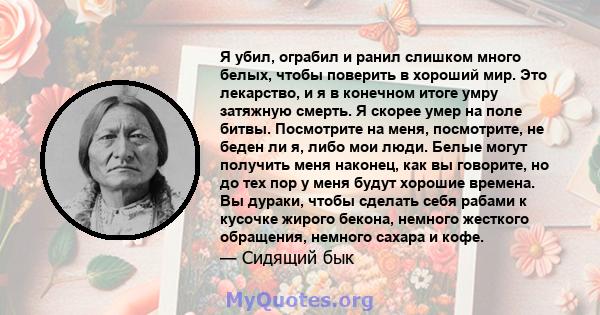 Я убил, ограбил и ранил слишком много белых, чтобы поверить в хороший мир. Это лекарство, и я в конечном итоге умру затяжную смерть. Я скорее умер на поле битвы. Посмотрите на меня, посмотрите, не беден ли я, либо мои