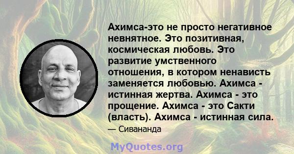 Ахимса-это не просто негативное невнятное. Это позитивная, космическая любовь. Это развитие умственного отношения, в котором ненависть заменяется любовью. Ахимса - истинная жертва. Ахимса - это прощение. Ахимса - это