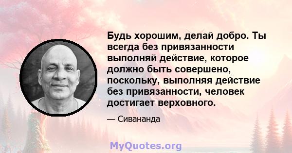 Будь хорошим, делай добро. Ты всегда без привязанности выполняй действие, которое должно быть совершено, поскольку, выполняя действие без привязанности, человек достигает верховного.