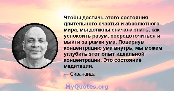 Чтобы достичь этого состояния длительного счастья и абсолютного мира, мы должны сначала знать, как успокоить разум, сосредоточиться и выйти за рамки ума. Повернув концентрацию ума внутрь, мы можем углубить этот опыт