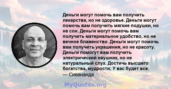 Деньги могут помочь вам получить лекарства, но не здоровье. Деньги могут помочь вам получить мягкие подушки, но не сон. Деньги могут помочь вам получить материальное удобство, но не вечное блаженство. Деньги могут