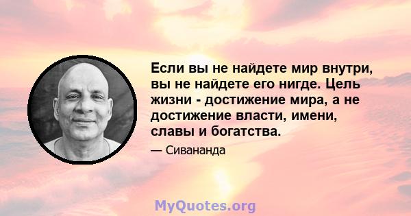 Если вы не найдете мир внутри, вы не найдете его нигде. Цель жизни - достижение мира, а не достижение власти, имени, славы и богатства.