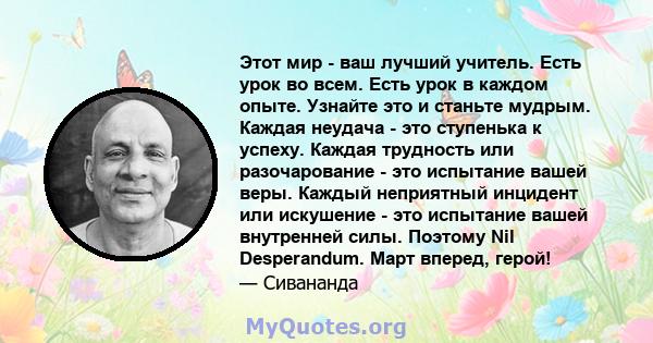 Этот мир - ваш лучший учитель. Есть урок во всем. Есть урок в каждом опыте. Узнайте это и станьте мудрым. Каждая неудача - это ступенька к успеху. Каждая трудность или разочарование - это испытание вашей веры. Каждый