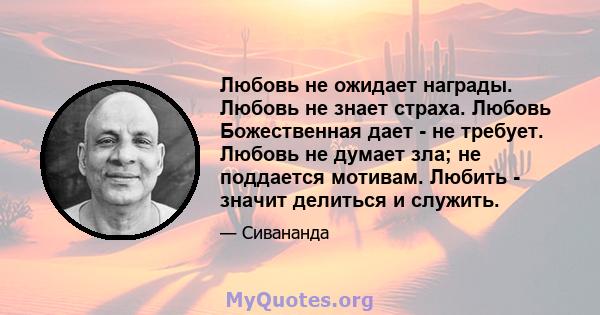 Любовь не ожидает награды. Любовь не знает страха. Любовь Божественная дает - не требует. Любовь не думает зла; не поддается мотивам. Любить - значит делиться и служить.