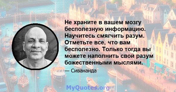 Не храните в вашем мозгу бесполезную информацию. Научитесь смягчить разум. Отметьте все, что вам бесполезно. Только тогда вы можете наполнить свой разум божественными мыслями.