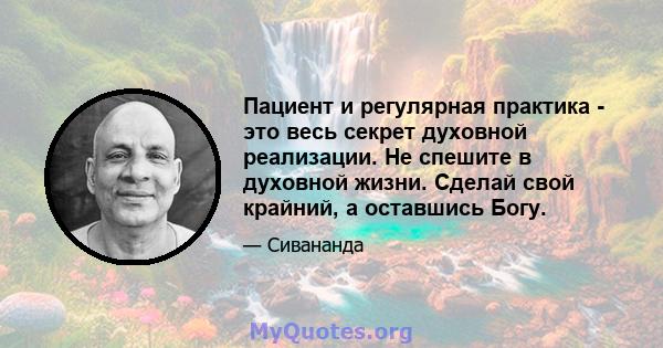 Пациент и регулярная практика - это весь секрет духовной реализации. Не спешите в духовной жизни. Сделай свой крайний, а оставшись Богу.