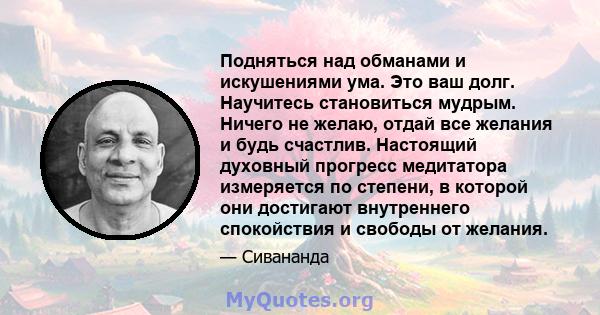 Подняться над обманами и искушениями ума. Это ваш долг. Научитесь становиться мудрым. Ничего не желаю, отдай все желания и будь счастлив. Настоящий духовный прогресс медитатора измеряется по степени, в которой они