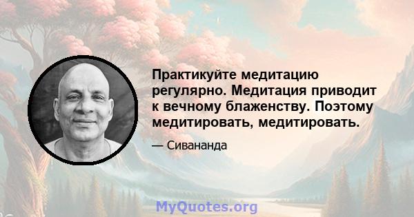 Практикуйте медитацию регулярно. Медитация приводит к вечному блаженству. Поэтому медитировать, медитировать.