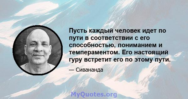 Пусть каждый человек идет по пути в соответствии с его способностью, пониманием и темпераментом. Его настоящий гуру встретит его по этому пути.