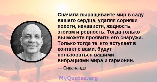 Сначала выращивайте мир в саду вашего сердца, удаляя сорняки похоти, ненависти, жадность, эгоизм и ревность. Тогда только вы можете проявить его снаружи. Только тогда те, кто вступает в контакт с вами, будут