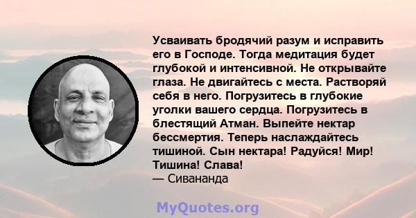 Усваивать бродячий разум и исправить его в Господе. Тогда медитация будет глубокой и интенсивной. Не открывайте глаза. Не двигайтесь с места. Растворяй себя в него. Погрузитесь в глубокие уголки вашего сердца.