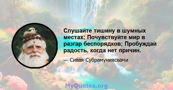 Слушайте тишину в шумных местах; Почувствуйте мир в разгар беспорядков; Пробуждай радость, когда нет причин.