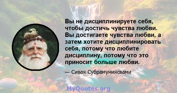 Вы не дисциплинируете себя, чтобы достичь чувства любви. Вы достигаете чувства любви, а затем хотите дисциплинировать себя, потому что любите дисциплину, потому что это приносит больше любви.